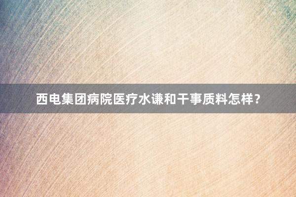 西电集团病院医疗水谦和干事质料怎样？